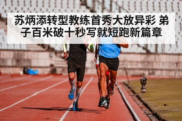 苏炳添转型教练首秀大放异彩 弟子百米破十秒写就短跑新篇章
