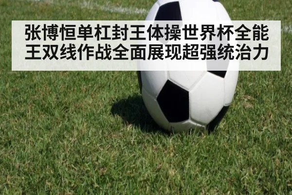张博恒单杠封王体操世界杯全能王双线作战全面展现超强统治力